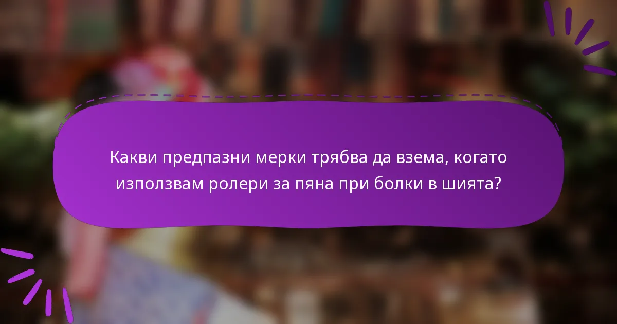 Какви предпазни мерки трябва да взема, когато използвам ролери за пяна при болки в шията?